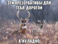 Эти презервативы для тебя, дорогой А, ну ладно