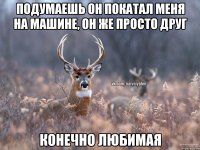 подумаешь он покатал меня на машине, он же просто друг конечно любимая