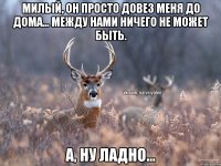 Милый, он просто довез меня до дома... Между нами ничего не может быть. А, ну ладно...