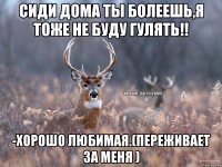 Сиди дома ты болеешь,я тоже не буду гулять!! -Хорошо любимая.(переживает за меня )