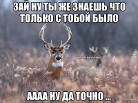 Зай ну ты же знаешь что только с тобой было Аааа ну да точно ...