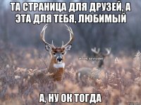 Та страница для друзей, а эта для тебя, любимый А, ну ок тогда