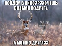 Пойдём в кино???хочешь возьми подругу. А можно друга??