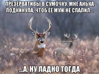 презервативы в сумочку, мне Анька подкинула, чтоб её муж не спалил... ...а, ну ладно тогда