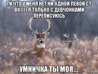 ти что у меня нет ни одной левой ст вк)))) я только с девчонками переписуюсь умничка ты моя....