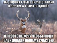 зая, почему у тебя в вк фотографии с другом, а с нами не одной? я просто не хочу чтобы люди завидовали нашему счастью