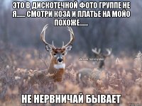 это в дискотечной фото группе не я...... смотри коза и платье на мойо похоже...... не нервничай бывает