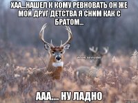 хаа...нашел к кому ревновать он же мой друг детства я сним как с братом... ааа.... ну ладно