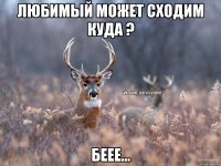 Любимый может сходим куда ? Беее...