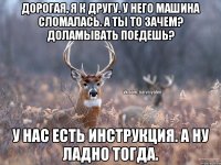 Дорогая, я к другу. У него машина сломалась. А ты то зачем? Доламывать поедешь? У нас есть инструкция. А ну ладно тогда.