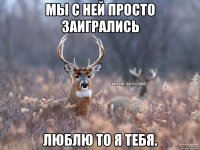 мы с ней просто заигрались люблю то я тебя.