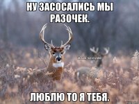 ну засосались мы разочек. люблю то я тебя.