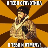 Я тебя отпустила Я тебя и отмечу!