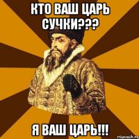 Кто ваш ЦАРЬ СУЧКИ??? Я ваш царь!!!