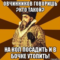 Овчинников говоришь ?кто такой? На кол посадить и в бочке утопить!