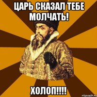 Царь сказал тебе молчать! Холоп!!!!