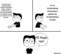 Я стараюсь для тебя:Заказываю лучший товар,делаю скидку , слежу за посылкой,плачу за доставку,переживаю за таможню, делаем все чтобы ты остался доволен. А ты получаешь посылку и даже не оставляешь отзыв НЕ Надо так!