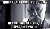 Дима хватит смотреть дом 2 Не растраивай леонида аркадьевича )))