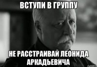 вступи в группу не расстраивай леонида аркадьевича