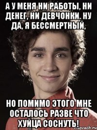 А у меня ни работы, ни денег, ни девчонки. Ну да, я бессмертный, но помимо этого мне осталось разве что хуйца соснуть!