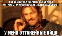 вы всегда так уверены в себе и так оптимистично настроены. В чем ваш секрет У меня оттакенные яйца