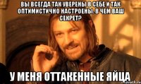 вы всегда так уверены в себе и так оптимистично настроены. В чем ваш секрет? У меня оттакенные яйца