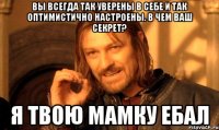 вы всегда так уверены в себе и так оптимистично настроены. В чем ваш секрет? Я твою мамку ебал