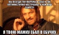 вы всегда так уверены в себе и так оптимистично настроены. В чем ваш секрет? Я ТВОЮ МАМКУ ЕБАЛ В ЕБУЧКУ