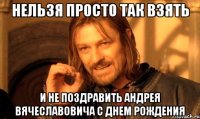 НЕЛЬЗЯ ПРОСТО ТАК ВЗЯТЬ И НЕ ПОЗДРАВИТЬ АНДРЕЯ ВЯЧЕСЛАВОВИЧА С ДНЕМ РОЖДЕНИЯ