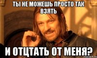 Ты не можешь просто так взять и отцтать от меня?