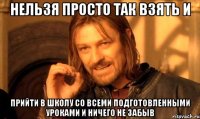 Нельзя просто так взять и Прийти в школу со всеми подготовленными уроками и ничего не забыв