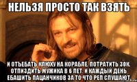 Нельзя просто так взять И отъебать клюху на корабле. Потратить 30к. Отпиздить мужика в 6 лет. И каждый день ебашить пацанчиков за то что реп слушают