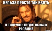 нельзя просто так взять и оформить кредит на ваз в росбанке