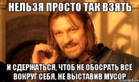 Нельзя просто так взять И сдержаться, чтоб не обосрать всё вокруг себя, не выставив мусор