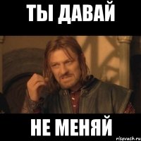 ты давай не меняй