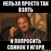 нельзя просто так взять и попросить свинок у игоря