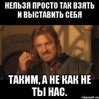 Нельзя просто так взять и выставить себя таким, а не как не ты нас.