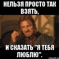 Нельзя просто так взять, И сказать "я тебя люблю".