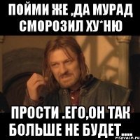 Пойми же ,да Мурад сморозил Ху*Ню Прости .его,он так больше не будет....