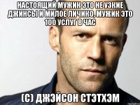 Настоящий мужик это не узкие джинсы и милое личико, мужик это 100 услуг в час (с) Джэйсон Стэтхэм