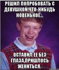 Решил попробовать с девушкой что-нибудь новенькое... оставил ее без глаза,пришлось жениться.