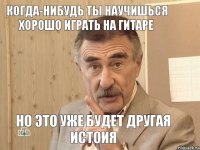 когда-нибудь ты научишься хорошо играть на гитаре но это уже будет другая истоия