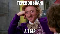 ТЕРЕБОНЬКАЮ А ТЫ?