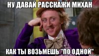 Ну давай расскажи михан как ты возьмешь "по одной"