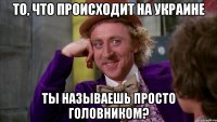 То, что происходит на Украине ты называешь просто головником?