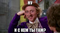 Ну и с кем ты там?