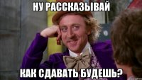 ну рассказывай как сдавать будешь?