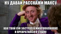 Ну давай,расскажи Максу Как твой хуй застрял в микроволновке и превратился в сушку