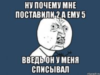 ну почему мне поставили 2 а ему 5 введь он у меня списывал