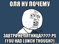 ОЛЯ НУ ПОЧЕМУ ЗАВТРА НЕ ПЯТНИЦА???? ps (You had lunch though?)